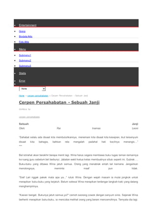  Entertainment
 Gosip
 Biodata Artis
 Foto Artis
 Menu
 Submenu1
 Submenu2
 Submenu3
 Statis
 Error

Home
Home » cerpen persahabatan » Cerpen Persahabatan - Sebuah Janji
Cerpen Persahabatan - Sebuah Janji
dombiza bp
cerpen persahabatan
Sebuah Janji
Oleh: Rai Inamas Leoni
“Sahabat selalu ada disaat kita membutuhkannya, menemani kita disaat kita kesepian, ikut tersenyum
disaat kita bahagia, bahkan rela mengalah padahal hati kecilnya menangis…”
***
Bel istirahat akan berakhir berapa menit lagi. Wina harus segera membawa buku tugas teman-temannya
ke ruang guru sebelum bel berbunyi. Jabatan wakil ketua kelas membuatnya sibuk seperti ini. Gubrak….
Buku-buku yang dibawa Wina jatuh semua. Orang yang menabrak entah lari kemana. Jangankan
menolongnya, meminta maaf pun tidak.
“Sial! Lari nggak pakek mata apa ya...” rutuk Wina. Dengan wajah masam ia mulai jongkok untuk
merapikan buku-buku yang terjatuh. Belum selesai Wina merapikan terdengar langkah kaki yang datang
menghampirinya.
“Kasian banget. Bukunya jatuh semua ya?” cemoh seorang cowok dengan senyum sinis. Sejenak Wina
berhenti merapikan buku-buku, ia mencoba melihat orang yang berani mencemohnya. Ternyata dia lagi.
 