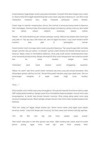 Cowok berpostur tinggi dengan rambut yang selalu berantakan. Sumpah! Wina benci banget sama cowok
ini. Seumur hidup Wina nggak bakal bersikap baik sama cowok yang ada di depannya ini. Lalu Wina mulai
melanjutkan merapikan buku tanpa menjawab pertanyaan cowok tersebut.
Cowok tinggi itu sepintas mengernyitkan alisnya. Dan kembali ia tercenung karena cewek di depannya
tidak menanggapi. Biasanya kalau Wina terpancing dengan omongannya, perang mulut pun akan terjadi
dan takkan selesai sebelum seseorang datang melerai.
Teeeett… Bel tanda berakhirnya jam istirahat terdengar nyaring. “Maksud hati pengen bantu temen gue
yang jelek ini. Tapi apa daya udah keburu bel. Jadi sori nggak bisa bantu.” ucap cowok tersebut sambil
menekan kata jelek di pertengahan kalimat.
Cowok tersebut masih menunggu reaksi cewek yang ada di depannya. Tapi yang ditunggu tidak membalas
dengan cemohan atau pun ejekan. “Lo berubah.” gumam cowok tersebut lalu berbalik bersiap masuk ke
kelasnya. Begitu cowok itu membalikkan badannya, Wina yang sudah selesai membereskankan buku
mulai memasang ancang-ancang. Dengan semangat 45 Wina mulai mengayunkan kaki kanannya kearah
kaki kiri cowok tersebut dengan keras.
“Adooooww” pekik cowok tersebut sambil menggerang kesakitan.
“Makan tuh sakit!!” ejek Wina sambil berlari membawa buku-buku yang tadi sempat berserakan. Bisa
dibayangkan gimana sakitnya tuh kaki. Secara Wina pakek kekuatan yang super duper keras. Senyum
kemenangan menghiasi di wajah cewek tinggi kurus tersebut.
***
“Wina….”
Wina menoleh untuk melihat siapa yang memanggilnya. Ternyata dari kejauhan Amel teman baiknya sejak
SMP sedang berlari kearahnya. Dengan santai Wina membalikkan badannya berjalan mencari motor matic
kesayangannya. Ia sendiri lupa dimana menaruh motornya. Wina emang paling payah sama yang
namanya mengingat sesuatu. Masih celingak-celinguk mencari motor, Amel malah menjitak kepalanya dari
belakang.
“Woe non, budeg ya? Nggak denger teriakan gue. Temen macem apaan yang nggak nyaut sapaan
temennya sendiri.” ucap Amel dengan bibir monyong. Ciri khas cewek putih tersebut kalo lagi ngambek.
“Sori deh Mel. Gue lagi bad mood, pengen cepet pulang.”
“Bad mood? Jelas-jelas lo tadi bikin gempar satu kelas. Udah nendang kaki cowok ampe tuh cowok
permisi pulang, nggak minta maaf lagi.” jelas Amel panjang lebar.
 