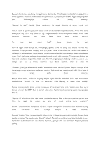 Byuuurr.. Fanta rasa stowberry menggalir deras dari rambut Wina hingga menetes ke kemeja putihnya.
Wina nggak bisa melawan. Ia kini ada di WC perempuan. Apalagi ini jam terakhir. Nggak ada yang akan
bisa menolongnya sampai bel pulang berbunyi.
“Maksud lo apa?” bentak Wina menantang. Ia nggak diterima di guyur kayak gini.
“Belum kapok di guyur kayak gini?” balas cewek tersebut sambil menjambak rambut Wina. “Tha, mana
fanta jeruk yang tadi?” ucap cewek itu lagi, tangan kanannya masih menjambak rambut Wina. Thata
langsung memberi satu botol fanta jeruk yang sudah terbuka.
“Lo mau gue siram lagi?” tanya cewek itu lagi.
Halo??!! Nggak usah ditanya pun, orang bego juga tau. Mana ada orang yang secara sukarela mau
berbasah ria dengan fanta stroberry atau pun jeruk? Teriak Wina dalam hati. Ia tau kalau cewek di
depannya ini bernama Linda. Linda terkenal sesaentro sekolah karena keganasannya dalam hal melabrak
orang. Yeah, dari pada ngelawan terus sekarat masuk rumah sakit, mending Wina diem aja. Ia juga tau
kalo Linda satu kelas dengan Alex. Wait, wait.. Alex??? Jangan-jangan dia biang keladinya. Awas lo Lex,
sampe gue tau lo biang keroknya. Gue bakal ngamuk entar di kelas lo!
“Gue rasa, gue nggak ada masalah ama lo.” teriak Wina sambil mendorong Linda dengan sadisnya. Wina
benar-benar nggak tahan sama perlakuan mereka. Bodo amat gue masuk rumah sakit. Yang jelas ni
nenek lampir perlu dikasi pelajaran.
Kedua teman Linda, Thata dan Mayang dengan sigap mencoba menahan Wina. Tapi Wina malah
memberontak. “Buruan Lin, ntar kita ketahuan.” kata Mayang si cewek sawo mateng.
Selang beberapa detik, Linda kembali mengguyur Wina dengan fanta jeruk. “Jauhin Alex. Gue tau lo
berdua temenan dari SMP! Dulu lo pernah nolak Alex. Tapi kenapa lo sekarang nggak mau ngelepas
Alex?!!”
“Maksud lo?” ledek Wina sinis. “Gue nggak kenal kalian semua. Asal lo tau gue nggak ada apa-apa ama
Alex. Lo nggak liat kerjaan gue ama tuh cowok sinting cuma berantem?”
Plaakk.. Tamparan mulus mendarat di pipi Wina. “Tapi lo seneng kan?” teriak Linda tepat disebelah kuping
Wina. Kesabaran Wina akhirnya sampai di level terbawah.
Buuugg! Tonjokan Wina mengenai tepat di hidung Linda. Linda yang marah makin meledak. Perang dunia
pun tak terelakan. Tiga banding satu. Jelas Wina kalah. Tak perlu lama, Wina sudah jatuh terduduk lemas.
Rambutnya sudah basah dan sakit karena dijambak, pjpinya sakit kena tamparan. Kepalanya terasa
pening.
 