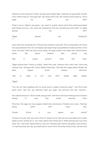 “Beraninya cuma keroyokan!” bentak seorang cowok dengan tegas. Serempak trio geng labrak menoleh
untuk melihat orang itu, Wina juga ingin, tapi tertutup oleh Linda. Dari suaranya Wina sudah tau. Tapi Ia
nggak tau bener apa salah.
“Pergi lo semua. Sebelum gue laporin.” ujar cowok itu singkat. Samar-samar Wina melihat geng labrak
pergi dengan buru-buru. Lalu cowok tadi menghampiri Wina dan membantunya untuk berdiri. “Lo nggak
apa-apa kan, Win?”
“Nggak apa-apa dari hongkong!?”
***
Hujan rintik-rintik membasahi bumi. Wina dan Alex berada di ruang UKS. Wina membaringkan diri tempat
tidur yang tersedia di UKS. Alex memegangi sapu tangan dingin yang diletakkan di sekitar pipi Wina. Wina
lemas luar biasa. Kalau dia masih punya tenaga, dia nggak bakalan mau tangan Alex nyentuh pipinya
sendiri. Tapi karena terpaksa. Mau gimana lagi.
“Ntar lo pulang gimana?” tanya Alex polos.
“Nggak gimana-mana. Pulang ya pulang.” jawab Wina jutek. Rasanya Wina makin benci sama yang
namanya Alex. Gara-gara Alex dirinya dilabrak hidup-hidup. Tapi kalau Alex nggak datang. Mungkin dia
bakal pingsan duluan sebelum ditemukan.
“Tadi itu cewek lo ya?” ucap Wina dengan wajah jengkel.
“Nggak.”
“Trus kok dia malah ngelabrak gue? Isi nyuruh jauhin lo segala. Emang dia siapa? “ rutuk Wina kesal
seribu kesal. Ups! Kok gue ngomong kayak gue nggak mau jauh-jauh ama Alex. Aduuuhh…
Alex sejenak tersenyum. “Dia tuh cewek yang gue tolak. Jadi dia tau semuanya tentang gue dan termasuk
tentang lo” ucap Alex sambil menunjuk Wina.
Wina diam. Dia nggak tau harus ngapain setelah Alex menunjuknya. Padahal cuma nunjuk. “Ntar bisa
pulang sendiri kan?” tanya Alex.
“Bisalah. Emang lo mau nganter gue pulang?”
“Emang lo kira gue udah lupa sama rumah lo? Jangan kira lo nolak gue terus gue depresi terus lupaen
segala sesuatu tentang diri lo. Gue masih paham bener tentang diri lo. Malah perasaan gue masi sama
kayak dulu.” jelas Alex sejelas-selasnya. Alex pikir sekarang udah saatnya ngungkapin unek-uneknya.
“Lo ngomong kayak gitu lagi, gue tonjok jidat lo!” ancam Wina. Nih orang emang sinting. Gue baru kena
 