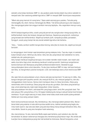 sekolah untuk tetap membuka SMP ini. aku janjikan pada mereka dalam dua tahun sekolah ini
menjadi baik. Dan sekarang setelah tiga tahun, SMP ini menjadi SMP favorit para masyarakat.
“Mbak ada yang mencari di ruang tamu.” Sapa salah seorang guru padaku. Tak ada yang
memanggilku Ibu disini. Semua memanggil aku Mbak. Tak terkecuali para guru dan siapapun.
Aku mengangguk pelan dan anggun sembari menutup laptopku. Aku segerakan menuju ruang
tamu.
Ahhhh betapa kagetnya diriku, sosok yang tak pernah aku sangka akan mengunjungi diriku. Ia
terlihat tambah manis dan tampan dengan jas hitamnya. Sepatunya yang bersih, rambutnya
yang terawat dan terlihat lembut. Wajahnya tambah putih, nampaknya selalu perawatan.
Sungguh, sosok yang hampir tak aku kenali setelah tiga tahun tak bertemu.
“Adry…” kataku sembari sedikit mengerutkan kening, takut jika itu bukan dia, wajahnya banyak
berubah.
Ia mengangguk, kami hampir saja berpelukan girang melepas rindu. Tapi aku ingat, ini sekolah,
bukan tempat umum. Akhirnya aku tahan. Adry dan aku pergi keluar dari sekolahan ini, tentu
setelah aku izin pada para guru.
Adry hampir membuat targetnya tercapai, kini ia telah memiliki mobil mewah, dan masih ada
waktu dua tahun lagi untuk menabung membuat rumahnya sendiri. Usahanya sangat lancar
karena bantuan dari Abangnya yang telah profesional dalam bisnis. Sesekali ia juga
menyumbangkan dana untuk daerahku. Ya aku bisa membuat SMP ini maju tak luput bantuan
dari Adry. Ia mengirimkan puluhan komputer, LCD, dan beberapa dana untuk merenovasi SMP
ini.
Aku ajak Adry ke perpustakaan umum, disana ada warung kopi kecil. Ya warung ini miliku. Aku
bangun dengan jerih payahku sendiri, aku menjual SLR-ku, aku menjual gadget-ku, dan aku
menggadaikan motor baruku. Semua demi kemajuan desa ini, Desa tercintaku. Desa yang
menerimaku lahir di tanahnya. Desa yang rela airnya aku gunakan. Dan desa yang tanahnya
siap untuk sekali lagi aku injak-injak mewujudkan mimpi besarku.
Ada perpustakaan mini disini, ada kaset film yang bagus disini, tentu film yang baik-baik. Tak
ada satupun film yang berbau p*rno. Di bagian belakang aku bangun sebuah taman kecil tempat
membaca. Ya jam segini warung ini sepi, biasa ramai kalau anak-anak sudah pulang sekolah.
Sekitar jam dua siang sampai malam.
Kami berdua berbicara banyak. Aku memeluknya. Aku menangis dalam pelukan Adry. Benar-
benar lelah yang selama ini ada akhirnya bisa sedikit sirna, melihat sahabat yang begitu aku
rindu hadir saat ini. tapi ada satu lelah yang tak bisa hilang hanya dengan kehadiran Adry. Aku
rindu Mufta. Sosok itu yang aku harapkan hadir sekarang.
Aku mencintainya. Ya aku mencintai Mufta sejak awal bertemu, jauh sebelum aku dan dia
bersahabat. Itu alasan sebenarnya mengapa aku menahanya pergi keluar negri. Aku terlalu tak
kuat jika harus melepaskanya pergi dan tak kembali ke Indonesia. Berarti harapanku untuk
 