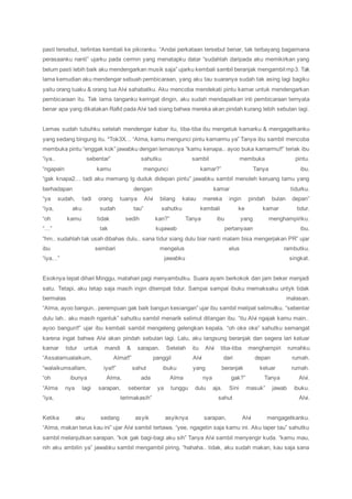 pasti tersebut, terlintas kembali ke pikiranku. “Andai perkataan tersebut benar, tak terbayang bagaimana
perasaanku nanti” ujarku pada cermin yang menatapku datar “sudahlah daripada aku memikirkan yang
belum pasti lebih baik aku mendengarkan musik saja” ujarku kembali sambil beranjak mengambil mp3. Tak
lama kemudian aku mendengar sebuah pembicaraan, yang aku tau suaranya sudah tak asing lagi bagiku
yaitu orang tuaku & orang tua Alvi sahabatku. Aku mencoba mendekati pintu kamar untuk mendengarkan
pembicaraan itu. Tak lama tanganku keringat dingin, aku sudah mendapatkan inti pembicaraan ternyata
benar apa yang dikatakan Rafid pada Alvi tadi siang bahwa mereka akan pindah kurang lebih sebulan lagi.
Lemas sudah tubuhku setelah mendengar kabar itu, tiba-tiba ibu mengetuk kamarku & mengagetkanku
yang sedang bingung itu. *Tok3X… “Alma, kamu mengunci pintu kamarmu ya” Tanya ibu sambil mencoba
membuka pintu “enggak kok” jawabku dengan lemasnya “kamu kenapa.. ayoo buka kamarmu!!” teriak ibu
“iya.. sebentar” sahutku sambil membuka pintu.
“ngapain kamu mengunci kamar?” Tanya ibu.
“gak knapa2… tadi aku memang lg duduk didepan pintu” jawabku sambil menoleh keruang tamu yang
berhadapan dengan kamar tidurku.
“ya sudah, tadi orang tuanya Alvi bilang kalau mereka ingin pindah bulan depan”
“iya, aku sudah tau” sahutku kembali ke kamar tidur.
“oh kamu tidak sedih kan?” Tanya ibu yang menghampiriku.
“…” tak kujawab pertanyaan ibu.
“hm.. sudahlah tak usah dibahas dulu.. sana tidur siang dulu biar nanti malam bisa mengerjakan PR” ujar
ibu sembari mengelus elus rambutku.
“iya…” jawabku singkat.
Esoknya tepat dihari Minggu, matahari pagi menyambutku. Suara ayam berkokok dan jam beker menjadi
satu. Tetapi, aku tetap saja masih ingin ditempat tidur. Sampai sampai ibuku memaksaku untyk tidak
bermalas malasan.
“Alma, ayoo bangun.. perempuan gak baik bangun kesiangan” ujar ibu sambil melipat selimutku. “sebentar
dulu lah.. aku masih ngantuk” sahutku sambil menarik selimut ditangan ibu. “itu Alvi ngajak kamu main..
ayoo bangun!!” ujar ibu kembali sambil mengeleng gelengkan kepala. “oh oke oke” sahutku semangat
karena ingat bahwa Alvi akan pindah sebulan lagi. Lalu, aku langsung beranjak dan segera lari keluar
kamar tidur untuk mandi & sarapan. Setelah itu Alvi tiba-tiba menghampiri rumahku
“Assalamualaikum, Alma!!” panggil Alvi dari depan rumah.
“walaikumsallam, iya!!” sahut ibuku yang beranjak keluar rumah.
“oh ibunya Alma, ada Alma nya gak?” Tanya Alvi.
“Alma nya lagi sarapan, sebentar ya tunggu dulu aja. Sini masuk” jawab ibuku.
“iya, terimakasih” sahut Alvi.
Ketika aku sedang asyik asyiknya sarapan, Alvi mengagetkanku.
“Alma, makan terus kau ini” ujar Alvi sambil tertawa. “yee, ngagetin saja kamu ini. Aku laper tau” sahutku
sambil melanjutkan sarapan. “kok gak bagi-bagi aku sih” Tanya Alvi sambil menyengir kuda. “kamu mau,
nih aku ambilin ya” jawabku sambil mengambil piring. “hahaha.. tidak, aku sudah makan, kau saja sana
 
