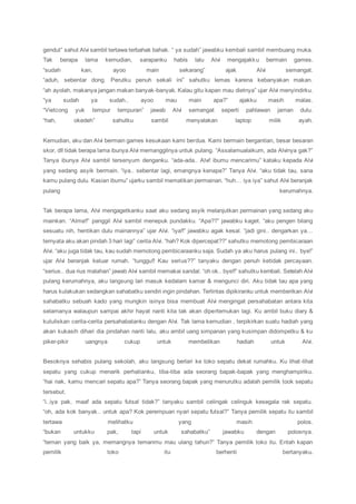 gendut” sahut Alvi sambil tertawa terbahak bahak. “ ya sudah” jawabku kembali sambil membuang muka.
Tak berapa lama kemudian, sarapanku habis lalu Alvi mengajakku bermain games.
“sudah kan, ayoo main sekarang” ajak Alvi semangat.
“aduh, sebentar dong. Perutku penuh sekali ini” sahutku lemas karena kebanyakan makan.
“ah ayolah, makanya jangan makan banyak-banyak. Kalau gitu kapan mau dietnya” ujar Alvi menyindirku.
“ya sudah ya sudah.. ayoo mau main apa?” ajakku masih malas.
“Vietcong yuk tempur tempuran” jawab Alvi semangat seperti pahlawan jaman dulu.
“hah, okedeh” sahutku sambil menyalakan laptop milik ayah.
Kemudian, aku dan Alvi bermain games kesukaan kami berdua. Kami bermain bergantian, besar besaran
skor, dll tidak berapa lama ibunya Alvi memanggilnya untuk pulang. “Assalamualaikum, ada Alvinya gak?”
Tanya ibunya Alvi sambil tersenyum denganku. “ada-ada.. Alvi! ibumu mencarimu” kataku kepada Alvi
yang sedang asyik bermain. “iya.. sebentar lagi, emangnya kenapa?” Tanya Alvi. “aku tidak tau, sana
kamu pulang dulu. Kasian ibumu” ujarku sambil mematikan permainan. “huh… iya iya” sahut Alvi beranjak
pulang kerumahnya.
Tak berapa lama, Alvi mengagetkanku saat aku sedang asyik melanjutkan permainan yang sedang aku
mainkan. “Alma!!” panggil Alvi sambil menepuk pundakku. “Apa??” jawabku kaget. “aku pengen bilang
sesuatu nih, hentikan dulu mainannya” ujar Alvi. “iya!!” jawabku agak kesal. “jadi gini.. dengarkan ya…
ternyata aku akan pindah 3 hari lagi” cerita Alvi. “hah? Kok dipercepat??” sahutku memotong pembicaraan
Alvi. “aku juga tidak tau, kau sudah memotong pembicaraanku saja. Sudah ya aku harus pulang ini.. bye!”
ujar Alvi beranjak keluar rumah. “tunggu!! Kau serius??” tanyaku dengan penuh ketidak percayaan.
“serius.. dua rius malahan” jawab Alvi sambil memakai sandal. “oh ok.. bye!!” sahutku kembali. Setelah Alvi
pulang kerumahnya, aku langsung lari masuk kedalam kamar & mengunci diri. Aku tidak tau apa yang
harus kulakukan sedangkan sahabatku sendiri ingin pindahan. Terlintas dipikiranku untuk memberikan Alvi
sahabatku sebuah kado yang mungkin isinya bisa membuat Alvi mengingat persahabatan antara kita
selamanya walaupun sampai akhir hayat nanti kita tak akan dipertemukan lagi. Ku ambil buku diary &
kutuliskan cerita-cerita persahabatanku dengan Alvi. Tak lama kemudian , terpikirkan suatu hadiah yang
akan kukasih dihari dia pindahan nanti lalu, aku ambil uang simpanan yang kusimpan didompetku & ku
piker-pikir uangnya cukup untuk membelikan hadiah untuk Alvi.
Besoknya sehabis pulang sekolah, aku langsung berlari ke toko sepatu dekat rumahku. Ku lihat-lihat
sepatu yang cukup menarik perhatianku, tiba-tiba ada seorang bapak-bapak yang menghampiriku.
“hai nak, kamu mencari sepatu apa?” Tanya seorang bapak yang menurutku adalah pemilik took sepatu
tersebut.
“i..iya pak, maaf ada sepatu futsal tidak?” tanyaku sambil celingak celinguk kesegala rak sepatu.
“oh, ada kok banyak.. untuk apa? Kok perempuan nyari sepatu futsal?” Tanya pemilik sepatu itu sambil
tertawa melihatku yang masih polos.
“bukan untukku pak, tapi untuk sahabatku” jawabku dengan polosnya.
“teman yang baik ya, memangnya temanmu mau ulang tahun?” Tanya pemilik toko itu. Entah kapan
pemilik toko itu berhenti bertanyaku.
 
