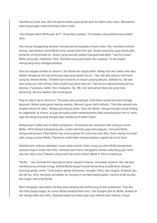 memilikinya tidak ada. Aku menghela nafas panjang dan jauh ke dalam paru-paru. Merasakan
sakit yang begitu hebat tersimpan disini (hati).
“ada dengar kabar Mufta gak Jen?” tanya Adry padaku. Ya namaku yang sebenarnya adalah
Jeny.
Aku hanya menggeleng sembari menyandarkan kepalaku di bahu Adry. Aku menitikan butiran
bening, merindukan sosok Mufta yang sangat gokil dan gila. Sosok yang dulu juga membuatku
bertahan di Universitas itu. Sosok yang bisa aku jadikan penguat saat lelah. Tapi kini bukan
Mufta yang ada, melainkan Adry. Sahabat yang juga begitu aku sayangi. Ya aku begitu
menyayangi Adry sebagai sahabat.
Adry tau segala ceritaku di desa ini, dia faham aku begitu lelah. Setiap hari aku selalu sms atau
telefon denganya dan bercerita apa saja yang terjadi hari itu. Tapi, tak ada satupun dari kami
yang tau dimana Mufta. Terakhir kami bertemu di depan gedung wisuda. Setelah itu, tak ada
satu kabar pun dari dirinya. Kami sudah berusaha mencari. Tapi semua akses tentang dirinya
tertutup. Facebook, twitter, line, instagram, Hp, BB, dan semuanya tidak ada yang bisa
dihubungi. Semua seakan mati tentangnya.
Pagi itu alarm Hp ku berbunyi. Ternyata nada pengingat. Lima tahun sudah kini kami bertiga
berpisah. Berlari pada garis masing-masing. Mencari tujuan akhir individu. Tiba-tiba sebuah sms
singkat masuk ke Hpku. Betapa senangnya diriku. Sms dari Mufta, mengundangku untuk datang
ke Jogjakarta. Ia disana. Ia juga ternyata sudah memesankanku tiket penerbangan hari ini. tentu
saja aku langsung pergi dengan baju seadanya di dalam koper.
Delapan jam sudah aku di dalam perjalanan. Di bandara aku disambut oleh orang suruhan
Mufta. Ahhh betapa bahagianya aku, sudah ada Adry juga menungguku. Ternyata Mufta
mengundang kami. Pasti Mufta mau buat surprise nih untuk aku dan Adry. Kami diantar ke hotel
oleh orang suruhan Mufta. Pokoknya mufta telah mempersiapkan segala hal untuk kami.
Setelah kami selesai meletakan koper dalam kamar hotel, orang suruhan Mufta memberikan
pakaian bagus untuku dan Adry, katanya kami harus mengganti pakaian sekarang juga. tentu
aku dan Adry nurut. Pakaian yang indah dan tentu mahal, Made In Paris di lebelnya.
“Mufta…” aku berbisik lirih saat tiba di lantai sepuluh hotel itu. Airmataku terjatuh. Aku tak bisa
membendung airmata ini lagi. terlihat Mufta tengah duduk bersanding di pelaminan dengan
seorang wanita cantik. Tentu bukan wanita Indonesia, mungkin Paris, atau Inggris. Entahah aku
tak tak tau. Adry menyeka airmataku, Ia mengira ini airmata kebahagiaan, karena ia tak tau jika
aku begitu mencintai Mufta.
Kami bergegas menyalami mereka yang sedang asik berbincang di atas pelaminan. Tapi aku
dan Adry begitu kaget, Itu bukan Mufta sahabat kami dulu. Tak mungkin jika itu Mufta, seakan Ia
tak mengenaliku dan Adry. Ekspresi wajahnya biasa saja saat melihat kami datang, hanya
 
