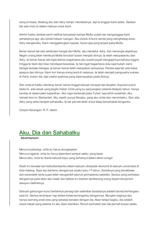 senyum biasa. Sedang aku dan Adry hampir memeluknya, tapi ia enggan kami peluk. Seakan
tak ada rindu di dalam hatinya untuk kami.
Ahhhh hatiku tambah perih melihat kenyataan bahwa Mufta sudah tak menganggap kami
sahabatnya lagi. aku berlari keluar ruangan. Aku duduk di kursi santai yang menghadap kaca,
Adry mengikutiku. Kami menggelengkan kepala, heran apa yang terjadi pada Mufta.
Benar-benar tak ada sambutan hangat dari Mufta. aku memeluk Adry, dan menangis sejadinya.
Negeri orang telah membuat Mufta berubah bukan menjadi dirinya. Ia telah melupakanku dan
Adry. Ia benar-benar tak ingat dahulu bagaimana aku susah payah mengajarinya bahasa inggris
hingga Ia fasih dan bisa mendapat beasiswa. Ia tak ingat bagaimana dulu saat kuliah, kami
bertiga tertawa bahagia. Ia benar-benar telah melupakan semuanya. Pantas saja tak ada kabar
apapun dari dirinya. Kami kini hanya orang kecil di matanya. Ia telah menjadi pengusaha sukses
di Paris, bukan dia, tapi usaha ayahnya yang dipercayakan pada dirinya.
Dan cinta di hatiku memang benar-benar tinggal sebuah harapan tak berjalan. Kupukul-pukul
dada ini. ada sesak yang begitu hebat. Cinta yang ku perjuangkan selama delapan tahun, hanya
kandas di dalam jalan kepedihan. Aku ingin berteriak pada Tuhan, tapi ahhh sudahlah. Aku
nikmati lara ini. Biarkanlah. Aku masih punya Desaku, yang aku cintai dan mencintaiku. Dan ada
Adry yang setia menjadi sahabatku, Ia tak pernah lelah untuk tetap bersahabat denganku.
Cerpen Karangan: R. P. Utami
Aku, Dia dan Sahabatku
Menurut psikologi, cinta itu harus diungkapkan
Menurut agama, cinta itu harus dipendam sampai waktu yang tepat
Menurutku, cinta itu ibarat sebuah kayu yang terhanyut dalam aliran sungai
Kisah ini berawal dari keikutsertaanku dalam sebuah olimpiade ekonomi di sebuah universitas di
kota malang. Saat aku bertemu dengannya usiaku baru 17 tahun. Sosoknya yang berwibawa
dan karismatik serta supel telah mengambil seluruh perhatianku seketika. Semua yang berkaitan
dengannya pasti akan aku rawat dan takkan ku biarkan sembarang orang dapat menyentuh
ataupun melihatnya.
Sebuah gantungan kunci berbentuk persegi dan selembar biodatanya adalah benda berhargaku
saat ini. Semua tersimpan rapi dalam kotak kenanganku dengannya. Mungkin baginya aku
hanya seorang anak sma yang sebatas kenalan dengan dia. Akan tetapi bagiku, dia adalah
sosok kakak yang selama ini aku idam-idamkan. Penuh perhatian dan tak pernah bosan selalu
 