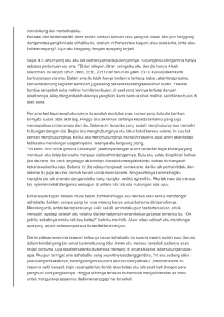 mendukung dan memotivasiku.
Berawal dari sinilah sedikit demi sedikit tumbuh sebuah rasa yang tak biasa. Aku pun binggung
dengan rasa yang kini ada di hatiku ini, apakah ini hanya rasa kagum, atau rasa suka, cinta atau
bahkan sayang? Jujur aku binggung dengan apa yang terjadi.
Sejak 4,5 tahun yang lalu aku tak pernah jumpa lagi dengannya. Hubunganku dengannya hanya
sebatas pertemuan via sms, FB dan telepon. Hmm seingatku aku dan dia hanya 4 kali
teleponan, itu terjadi tahun 2009, 2010, 2011 dan tahun ini yakni 2013. Kebanyakan kami
berhubungan via sms. Dalam sms itu tidak hanya bertanya tentang kabar, akan tetapi saling
bercerita tentang kegiatan kami dan juga saling bercerita tentang keindahan bulan. Ya kami
berdua sangatlah suka melihat keindahan bulan, di saat yang lainnya terlelap dengan
sinetronnya, lelap dengan kesibukannya yang lain, kami berdua sibuk melihat keindahan bulan di
atas sana.
Pertama kali kau menghubunginya itu setelah aku lulus sma, nomor yang dulu dia berikan
ternyata sudah tidak aktif lagi. Hingga aku akhirnya bertanya kepada temanku yang juga
mendapatkan cinderamata dari dia. Selama ini temanku yang sudah menghubungi dan menjalin
hubungan dengan dia. Begitu aku menghubunginya aku takut-takut karena selama ini kau tak
pernah menghubunginya, ketika aku menghubunginya mungkin rasanya agak aneh akan tetapi
ketika aku mendengar ucapannya ini, rasanya aku langsung plong.
“oh kamu thoo nduk gimana kabarnya?” jawabnya dengan suara ceria dan logat khasnya yang
membuat aku tetap berusaha menjaga silaturahmi dengannya. Dulu aku selalu berpikiran bahwa
jika aku sms dia pasti terganggu akan tetapi dia selalu menyakinkanku bahwa itu hanyalah
kekahawatiranku saja. Selama ini dia selalu menjawab semua sms dariku tak pernah tidak, dan
selama itu juga aku tak pernah berani untuk memulai sms dengan dirinya karena bagiku
mungkin dia tak nyaman dengan diriku yang mungkin sedikit agresif ini. Aku tak mau dia merasa
tak nyaman dekat denganku walaupun di antara kita tak ada hubungan apa-apa.
Entah sejak kapan rasa ini mulai besar, bahkan hingga aku merasa sakit ketika mendengar
sahabatku bahkan sampai pergi ke kota malang hanya untuk bertemu dengan dirinya.
Mendengar itu entah kenapa rasanya sakit sekali, air mataku pun tak tertahankan untuk
mengalir, apalagi setelah aku ketahui dia bermalam di rumah keluarga besar temanku itu. “Oh
jadi itu sebabnya smsku tak kau balas?” batinku merintih. Akan tetapi setelah aku mendengar
apa yang terjadi sebenarnya rasa itu sedikit lebih ringan.
Dia terpaksa menerima tawaran keluarga besar sahabatku itu karena malam sudah larut dan dia
dalam kondisi yang tak sehat karena kurang tidur. Hmm aku merasa bersalah padanya akan
tetapi percuma juga rasa bersalahku itu karena memang di antara kita tak ada hubungan apa -
apa. Aku pun teringat sms sahabatku yang sepertinya sedang gembira, “ini aku sedang jalan-
jalan dengan kakaknya, bareng dengan saudara sepupu dan pakdeku”, membaca sms itu
rasanya sakit banget. Ingin rasanya teriak-teriak akan tetapi aku tak enak hati dengan para
penghuni kost yang lainnya. Hingga akhirnya teriakan itu berubah menjadi deraian air mata
untuk mengurangi sesaknya dada menanggapi hal tersebut.
 