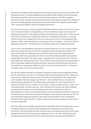 Akhirnya aku mendapat sedikit penjelasan dari dia terkait dengan apa yang sedang dialami oleh
sahabatku tersebut. Ternyata sahabatku merasa sedikit tertekan dengan semua kondisi yang
tidak berpihak padanya, semua teman yang tak mempercayainya, nilai UAN yang diluar
targetannya, kisah cintanya yang tak pernah bersambut serta saingannya yaitu diriku. Walau aku
tak pernah menganggapnya sebagai sainganku ternyata seperti itu tanggapannya terhadapku.
“Hmm terserah dia sajalah” batinku menanggapi hal tersebut.
Aku baru tahu ternyata orang yang sangat dicintai oleh sahabatku adalah dia. Aku tak tahu akan
hal itu sampai sahabatku itu mengatakannya, “diriku mencintainya, bagaimana denganmu?”.
Mendengar pertanyaan itu aku langsung terdiam, akan tetapi langsung ku jawab, “tidak, aku tak
mencintai dia”. Entah apa yang membuat sahabatku ini berpikiran bahwa aku pun menyukai
bahkan mencintai dia. Hingga akhirnya aku pun mulai berani untuk ikut mengungkapkan apa
yang tak rasakan. Ketika sahabatku itu bertanya lagi, aku pun menjawab, “ya aku mencintainya,
bagaimana denganmu?”. Mendengar hal itu sahabatku langsung tak menghubungiku lagi.
Aku pun mulai mengungkapkan apa yang aku rasakan kepada dia, via buku yang aku titipkan
pada kakak tingkat dan juga via email. Aku ungkapkan apa yang sedang aku rasakan. Aku
masih ingat dengan ilmu psikologi, jika kau menyukai seseorang maka ungkapkanlah itu.
Sedangkan dalam ilmu agama jika kita menyukai seseorang maka bersabarlah dan tahanlah
hingga waktu yang tepat. Akan tetapi bagiku, ungkapkan dan lupakan semua hal itu. Jika kau
ingin melupakan orang yang kau sukai, caranya bukan dengan menghapus semua kenangan itu
darimu akan tetapi buatlah yang banyak kenangan dengannya dan beritahukan pada semua
orang ketika kau menyukainya. Maka kamu akan malu untuk meneruskan hal itu. Tapi jangan
kau pakai caraku ini jika kau tak cukup berani.
Aku tak tahu apakah sahabatku itu merestui hubunganku dengan dia atau bagaimana akupun
tak tahu. Akan tetapi akhir-akhir ini, sahabatku selalu sms menanyakan kabar dia, “bagaimana
kabarnya dia? Apakah dia baik-baik saja? Smsku tak pernah dibalas oleh dia, apakah dirimu
sama denganku. Diacuhkan begitu saja olehnya?”. Jujur membaca sms itu aku heran hah
bagaimana bisa sahabatku itu tak dibalas smsnya sedangkan aku masih dapat bersms ria
dengannya. Segera aku pun mengirim sms untuknya, “bagaimana kabarmu kak?”, smsnya pun
langsung berbalas, “aku baik-baik saja”. Hmm mengapa hal itu terjadi? Aku masih binggung,
mengapa sms sahabatku tak pernah dibalas bahkan cenderung diacuhkan oleh dia.
Saat sahabatku itu sms lagi menanyakan kabar dia, aku pun langsung memberitahu kepadanya,
dan tahukah kamu kawan apa yang terjadi. Sahabatku itu tak menghubungiku lagi, aku tak tahu
apa yang terjadi hingga sebuah telepon dari nomor yang aku ketahui nomor orangtuanya
sahabatku masuk dalam ponselku. Telepon itu juga yang akhirnya menjelaskan duduk perkara
dari awal hingga akhir.
Baru aku ketahui jika sahabatku itu sedang dalam pengobatan karena banyaknya pikiran yang
ada dalam otaknya. Dia mungkin mersa bersalah pada orangtuanya karena tidak dapat
memberikan nilai yang terbaik saat UAN. Mungkin juga karena tekanan dari teman-teman yang
membutuhkan kontribusi dirinya atau lain sebagainya, aku pun tak tahu. Sahabatku itu juga
mendapat perlakuan tidak adil dari teman-teman asramanya, dan yang pasti sahabatku itu
 