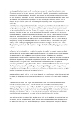 cemburu padaku karena aku masih berhubungan dengan dia sedangkan sahabatku tidak.
Mendengar semua hal itu, aku langsung sedih sekali, “Ya allah gara-gara aku masuk ke dalam
hubungan di antara mereka jadi seperti ini”. Aku merasa bersalah seolah mengambil perhatian
dia dari sahabatku. Begitu aku curhat ke teman-temanku yang lainnya mereka pada bilang agar
aku melepas dia, jangan sampai gara-gara dia, aku kehilangan sahabatku sendiri. Saat di
telepon aku pun berjanji untuk tidak akan menghubungi dia lagi, demi menjaga perasaan
sahabatku.
Akan tetapi apa yang terjadi setelah sms dan email yang aku kirimkan, aku berada dalam posisi
yang kangen berat dengan dia. Aku butuh sedikit semangat dari dia, sebuah porsi semangat
yang hanya bisa diberikan oleh dia. Hingga akhirnya aku mulai mengirim email kepadanya yang
langsung disambut dengan sms semangat darinya. Mendapat itu semua senyum tak pernah
lepas dari wajahku, hatiku berbunga tiap kali membaca sms dari dia. Hahahha senangnya aku
kira dia tak akan mengirimiku sms ini. Mengingat emailku yang mengatakan ingin memutus
hubungan di antara kami ini. Aku mengirimkan email untuk meminta doa dia karena aku akan
menghadapi sidang. Aku memberanikan diri untuk memulai sms dia karena menurutku yang
sedang dalam kondisi perang dingin itu dia dan sahabatku, mengapa aku harus ikut-ikutan.
Hingga akhirnya, aku mulai aktif lagi smsan dengan dia. Terlupalah sudah janji yang sudah aku
ucapkan.
Sahabatku itu ternyata akhirnya menjalani perawatan dan sudah berangsur-angsur membaik.
Karena hatiku tak tenang setelah melanggar janji, aku pun memutuskan untuk mengungkapkan
pada sahabatku itu. Aku ungkapkan tentang janjiku dan aku ungkapkan jika aku sudah
melanggarnya. Dan akibatnya adalah sahabatku ini kembali alpa. Kembali tamparan yang sama
menampar wajahku, tak hanya wajah yang serasa ditampar, telinga rasanya panas mendengar
adikku berkata, “kau egois, hanya memikirkan dirimu sendiri, kenapa tak kau pikirkan
perasaannya ketika kau ungkapkan hal itu”. Batinku seketika memberontak, “mau sampai kapan
aku harus melindunginya terus, sedangkan aku sedang sakit begini, apakah aku pun harus
mengorbankan diriku juga”. Batinku masih terus melakukan pembelaan atas kesalahan yang aku
lakukan hingga datangnya sebuah sms yang berbunyi.
Assalamualaikum wrwb, nak ibu minta tolong jika anak ibu menghubungi terkait dengan laki-laki
itu bilang aja anak ga tahu berhubungan lagi dengan dia. Ibu tahu itu bohong tapi ini demi anak
ibu.
Assalamualaikum wrwb, nak, sejak anak memberitahu anak ibu, bahwa anak masih sering
berhubungan dengan laki-laki itu, anak ibu mnjadi tidak terkendali dan sulit mengontrol
emosinya, mungkin karena rasa cemburu. Ibu tidak menyalahkan anak karena mungkin anak
khilaf atau lupa. Tapi ini mungkin ujian buat ibu sekeluarga agar lebih mendekatkan diri kepada
Allah dan lebih bersabar. Tapi ibu minta anak jangan merasa bersedih atau merasa bersalah,
anak doakan saja semoga anak ibu cepat sehat dan dapat beraktivitas kembali.
Inilah akibat dari apa yang sudah tak lakukan tanpa pikir panjang. Akibat yang sangat fatal bagi
sahabatku. Aku tak pikirkan hal lain selain ucapan permohonan maafku. Saat aku telepon pun
dia masih baik-baik saja. Dia sendiri mengaku jika dia baik-baik saja dan menyetujui jika aku
 