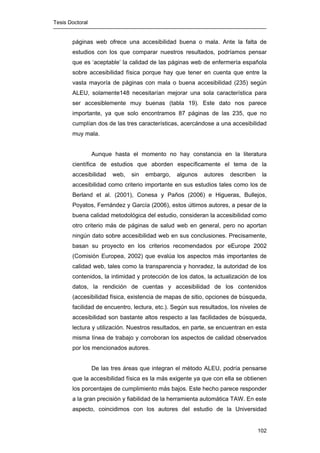 Tesis Doctoral
102
páginas web ofrece una accesibilidad buena o mala. Ante la falta de
estudios con los que comparar nuestros resultados, podríamos pensar
que es ‘aceptable’ la calidad de las páginas web de enfermería española
sobre accesibilidad física porque hay que tener en cuenta que entre la
vasta mayoría de páginas con mala o buena accesibilidad (235) según
ALEU, solamente148 necesitarían mejorar una sola característica para
ser accesiblemente muy buenas (tabla 19). Este dato nos parece
importante, ya que solo encontramos 87 páginas de las 235, que no
cumplían dos de las tres características, acercándose a una accesibilidad
muy mala.
Aunque hasta el momento no hay constancia en la literatura
científica de estudios que aborden específicamente el tema de la
accesibilidad web, sin embargo, algunos autores describen la
accesibilidad como criterio importante en sus estudios tales como los de
Berland et al. (2001), Conesa y Paños (2006) e Higueras, Bullejos,
Poyatos, Fernández y García (2006), estos últimos autores, a pesar de la
buena calidad metodológica del estudio, consideran la accesibilidad como
otro criterio más de páginas de salud web en general, pero no aportan
ningún dato sobre accesibilidad web en sus conclusiones. Precisamente,
basan su proyecto en los criterios recomendados por eEurope 2002
(Comisión Europea, 2002) que evalúa los aspectos más importantes de
calidad web, tales como la transparencia y honradez, la autoridad de los
contenidos, la intimidad y protección de los datos, la actualización de los
datos, la rendición de cuentas y accesibilidad de los contenidos
(accesibilidad física, existencia de mapas de sitio, opciones de búsqueda,
facilidad de encuentro, lectura, etc.). Según sus resultados, los niveles de
accesibilidad son bastante altos respecto a las facilidades de búsqueda,
lectura y utilización. Nuestros resultados, en parte, se encuentran en esta
misma línea de trabajo y corroboran los aspectos de calidad observados
por los mencionados autores.
De las tres áreas que integran el método ALEU, podría pensarse
que la accesibilidad física es la más exigente ya que con ella se obtienen
los porcentajes de cumplimiento más bajos. Este hecho parece responder
a la gran precisión y fiabilidad de la herramienta automática TAW. En este
aspecto, coincidimos con los autores del estudio de la Universidad
 