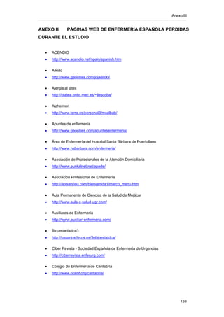 Anexo III
159
ANEXO III PÁGINAS WEB DE ENFERMERÍA ESPAÑOLA PERDIDAS
DURANTE EL ESTUDIO
• ACENDIO
• http://www.acendio.net/spain/spanish.htm
• Aikido
• http://www.geocities.com/jojaen00/
• Alergia al látex
• http://platea.pntic.mec.es/~jlescoba/
• Alzheimer
• http://www.terra.es/personal3/mcalbab/
• Apuntes de enfermería
• http://www.geocities.com/apuntesenfermeria/
• Área de Enfermería del Hospital Santa Bárbara de Puertollano
• http://www.hsbarbara.com/enfermeria/
• Asociación de Profesionales de la Atención Domiciliaria
• http://www.euskalnet.net/apade/
• Asociación Profesional de Enfermería
• http://apisanpau.com/bienvenida1/marco_menu.htm
• Aula Permanente de Ciencias de la Salud de Mojácar
• http://www.aula-c-salud-ugr.com/
• Auxiliares de Enfermería
• http://www.auxiliar-enfermeria.com/
• Bio-estadística3
• http://usuarios.lycos.es/3ebioestatdca/
• Ciber Revista - Sociedad Española de Enfermería de Urgencias
• http://ciberrevista.enferurg.com/
• Colegio de Enfermería de Cantabria
• http://www.ocenf.org/cantabria/
 