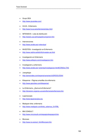 Tesis Doctoral
166
• Grupo DEA
• http://www.grupodea.com/
• HUVA - Enfermería
• http://www.huva.es/enfermeria/index.html
• IMTENSIVA - Lista de distribución
• http://www2.uca.es/huesped/uci/opinion.htm
• Intervenciones
• http://www.arrakis.es/~intervdue/
• INVESTEN - Investigación en Enfermería
• http://www.rediris.es/list/info/investen.es.html
• Investigación en Enfermería
• http://www.enferpro.com/investigacion.htm
• Investigación y enfermería
• http://www.arrakis.es/~ectorrep/investigacion.htm#CONSULTAS
• Juergología
• http://personales.com/espana/canarias/JUERGOLOGIA/
• Kikepemar - Páginas amarillas de enfermería
• http://www.geocities.com/kikepemar/
• La Enfermería. ¿Qué es la Enfermería?
• http://donacion.organos.ua.es/enfermeria/enfermeria.htm
• Laparoscopia
• http://www.laparoscopia.org
• Medspain links: enfermería
• http://www.medspain.com/links_externos_6.HTML
• MN CONSULT
• http://www.mnconsult.com/espagnol/espagnol.htm
• Movicare
• http://www.icx.es/sub_htm/Movicare.htm
 