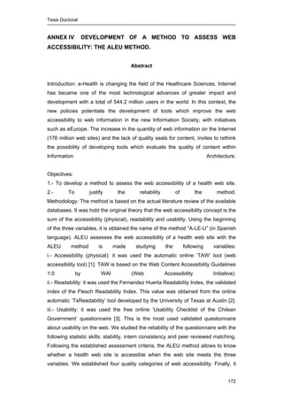 Tesis Doctoral
172
ANNEX IV DEVELOPMENT OF A METHOD TO ASSESS WEB
ACCESSIBILITY: THE ALEU METHOD.
Abstract
Introduction: e-Health is changing the field of the Healthcare Sciences. Internet
has became one of the most technological advances of greater impact and
development with a total of 544.2 million users in the world. In this context, the
new policies potentiate the development of tools which improve the web
accessibility to web information in the new Information Society, with initiatives
such as eEurope. The increase in the quantity of web information on the Internet
(176 million web sites) and the lack of quality seals for content, invites to rethink
the possibility of developing tools which evaluate the quality of content within
Information Architecture.
Objectives:
1.- To develop a method to assess the web accessibility of a health web site.
2.- To justify the reliability of the method.
Methodology: The method is based on the actual literature review of the available
databases. It was hold the original theory that the web accessibility concept is the
sum of the accessibility (physical), readability and usability. Using the beginning
of the three variables, it is obtained the name of the method “A-LE-U” (in Spanish
language). ALEU assesses the web accessibility of a health web site with the
ALEU method is made studying the following variables:
i.- Accessibility (physical): it was used the automatic online ‘TAW’ tool (web
accessibility tool) [1]. TAW is based on the Web Content Accessibility Guidelines
1.0 by WAI (Web Accessibility Initiative).
ii.- Readability: it was used the Fernandez Huerta Readability Index, the validated
index of the Flesch Readability Index. This value was obtained from the online
automatic ‘TxReadability’ tool developed by the University of Texas at Austin [2].
iii.- Usability: it was used the free online ‘Usability Checklist of the Chilean
Government’ questionnaire [3]. This is the most used validated questionnaire
about usability on the web. We studied the reliability of the questionnaire with the
following statistic skills: stability, intern consistency and peer reviewed matching.
Following the established assessment criteria, the ALEU method allows to know
whether a health web site is accessible when the web site meets the three
variables. We established four quality categories of web accessibility. Finally, it
 