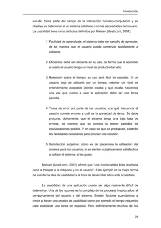 Introducción
29
estudio forma parte del campo de la interacción humano-computador y su
objetivo es determinar si un sistema satisface o no las necesidades del usuario.
La usabilidad tiene cinco atributos definidos por Nielsen (Useit.com, 2007):
1. Facilidad de aprendizaje: el sistema debe ser sencillo de aprender,
de tal manera que el usuario pueda comenzar rápidamente a
utilizarlo.
2. Eficiencia: debe ser eficiente en su uso, de forma que al aprender
a usarlo el usuario tenga un nivel de productividad alto.
3. Retención sobre el tiempo: su uso será fácil de recordar. Si un
usuario deja de utilizarlo por un tiempo, retomar un nivel de
entendimiento aceptable (dónde estaba y qué estaba haciendo)
una vez que vuelve a usar la aplicación debe ser una tarea
sencilla.
4. Tasas de error por parte de los usuarios: con qué frecuencia el
usuario comete errores y cuál es la gravedad de éstos. Se debe
procurar, obviamente, que el sistema tenga una baja tasa de
errores, de manera que se cometa la menor cantidad de
equivocaciones posible. Y en caso de que se produzcan, existirán
las facilidades necesarias para proveer una solución.
5. Satisfacción subjetiva: cómo es de placentera la utilización del
sistema para los usuarios; si se sienten subjetivamente satisfechos
al utilizar el sistema; si les gusta.
Nielsen (Useit.com, 2007) afirmó que “una funcionalidad bien diseñada
pone a trabajar a la máquina y no al usuario”. Este ejemplo es la mejor forma
de asentar la idea de usabilidad a la hora de desarrollar sitios web accesibles.
La usabilidad de una aplicación puede ser algo realmente difícil de
determinar. Una de las razones es lo complejo de los procesos involucrados: el
comportamiento del usuario y del sistema. Existen factores cuantitativos a
medir al hacer una prueba de usabilidad como por ejemplo el tiempo requerido
para completar una tarea en especial. Pero definitivamente muchos de los
 