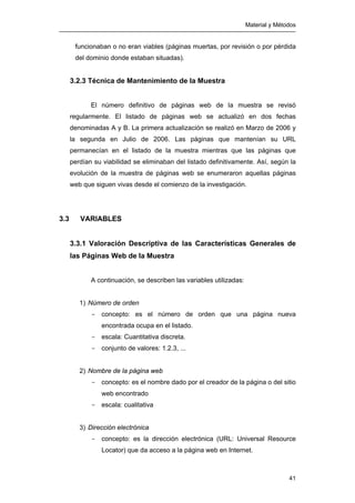 Material y Métodos
41
funcionaban o no eran viables (páginas muertas, por revisión o por pérdida
del dominio donde estaban situadas).
3.2.3 Técnica de Mantenimiento de la Muestra
El número definitivo de páginas web de la muestra se revisó
regularmente. El listado de páginas web se actualizó en dos fechas
denominadas A y B. La primera actualización se realizó en Marzo de 2006 y
la segunda en Julio de 2006. Las páginas que mantenían su URL
permanecían en el listado de la muestra mientras que las páginas que
perdían su viabilidad se eliminaban del listado definitivamente. Así, según la
evolución de la muestra de páginas web se enumeraron aquellas páginas
web que siguen vivas desde el comienzo de la investigación.
3.3 VARIABLES
3.3.1 Valoración Descriptiva de las Características Generales de
las Páginas Web de la Muestra
A continuación, se describen las variables utilizadas:
1) Número de orden
- concepto: es el número de orden que una página nueva
encontrada ocupa en el listado.
- escala: Cuantitativa discreta.
- conjunto de valores: 1.2.3, ...
2) Nombre de la página web
- concepto: es el nombre dado por el creador de la página o del sitio
web encontrado
- escala: cualitativa
3) Dirección electrónica
- concepto: es la dirección electrónica (URL: Universal Resource
Locator) que da acceso a la página web en Internet.
 
