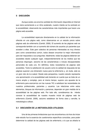 Discusión
93
5 DISCUSIÓN
Aunque existe una enorme cantidad de información disponible en Internet
que viene aumentando a un ritmo acelerado, nuestro interés se ha centrado en
la accesibilidad, observando las características más importantes que hacen una
página web accesible.
La accesibilidad repercute directamente en la calidad de la información
ofrecida en una página web, como observamos en un estudio previo sobre
páginas web de enfermería (Cambil, 2006). El aumento de las páginas web se
corresponde también con un aumento del número de usuarios y/o pacientes que
acceden a ellas. Este gran colectivo de personas interesadas es muy diverso
pero como característica común, todos desean encontrar la mejor información
para dar respuestas a sus preguntas. Idealmente, todas las páginas deberían ser
accesibles desde cualquier lugar, independientemente de los medios que las
personas dispongan, asicomo de las características o incluso discapacidades
personales de cada uno. En definitiva, todos necesitamos de páginas web
accesibles. Tanto la satisfacción de usuario como la calidad de respuesta de las
páginas suponen una dimensión nueva para la enfermería y, sin duda, este es
un gran reto de la e-salud. Desde esta perspectiva, nuestro estudio representa
una aproximación a la accesibilidad web teniendo en cuenta que se trata de un
marco amplio y complejo, pero al mismo tiempo, supone una apuesta de la
enfermería para acercarnos con las nuevas TIC a satisfacer las necesidades de
nuestros profesionales, pacientes y usuarios. Las relaciones entre estos
elementos, bloques de información y personas, dependen en gran medida de la
accesibilidad de las páginas web. Por todo ello, consideramos de interés
conocer la accesibilidad de nuestra muestra inicial de páginas web de
enfermería (Cambil, 2006), asicomo establecer de forma clara y sencilla, la
metodología a utilizar.
5.1 DISCUSIÓN DE LA METODOLOGÍA UTILIZADA
Una de las primeras limitaciones que nos encontramos a la hora de iniciar
este estudio fue la ausencia de cuestionarios específicos conocidos, para poder
determinar la calidad de las páginas web de enfermería, a lo que se añadía la
 