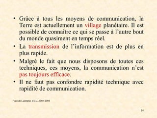 14
• Grâce à tous les moyens de communication, la
Terre est actuellement un village planétaire. Il est
possible de connaître ce qui se passe à l’autre bout
du monde quasiment en temps réel.
• La transmission de l’information est de plus en
plus rapide.
• Malgré le fait que nous disposons de toutes ces
techniques, ces moyens, la communication n’est
pas toujours efficace.
• Il ne faut pas confondre rapidité technique avec
rapidité de communication.
Van de Leemput. UCL. 2003-2004
 