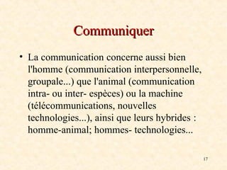17
Communiquer
Communiquer
• La communication concerne aussi bien
l'homme (communication interpersonnelle,
groupale...) que l'animal (communication
intra- ou inter- espèces) ou la machine
(télécommunications, nouvelles
technologies...), ainsi que leurs hybrides :
homme-animal; hommes- technologies...
 