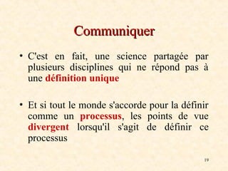 19
Communiquer
Communiquer
• C'est en fait, une science partagée par
plusieurs disciplines qui ne répond pas à
une définition unique
• Et si tout le monde s'accorde pour la définir
comme un processus, les points de vue
divergent lorsqu'il s'agit de définir ce
processus
 