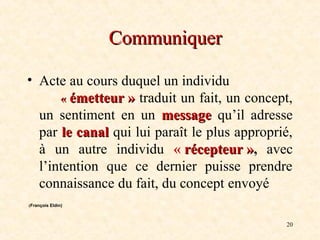20
Communiquer
Communiquer
• Acte au cours duquel un individu
«
« émetteur
émetteur »
» traduit un fait, un concept,
un sentiment en un message
message qu’il adresse
par le canal
le canal qui lui paraît le plus approprié,
à un autre individu « récepteur
récepteur »
», avec
l’intention que ce dernier puisse prendre
connaissance du fait, du concept envoyé
(François Eldin)
 