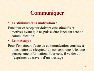 23
Communiquer
Communiquer
• Le stimulus et la motivation :
Emetteur et récepteur doivent être stimulés et
motivés avant que ne puisse être lancé un acte de
communication
• Le message :
Pour l’émetteur, l’acte de communication consiste à
transmettre au récepteur un concept, une idée, une
pensée, une information. Pour cela, il va devoir
l’exprimer au travers d’un message
 
