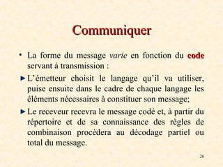 26
Communiquer
Communiquer
• La forme du message varie en fonction du code
code
servant à transmission :
L’émetteur choisit le langage qu’il va utiliser,
puise ensuite dans le cadre de chaque langage les
éléments nécessaires à constituer son message;
Le receveur recevra le message codé et, à partir du
répertoire et de sa connaissance des règles de
combinaison procédera au décodage partiel ou
total du message.
 