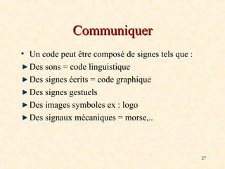 27
Communiquer
Communiquer
• Un code peut être composé de signes tels que :
Des sons = code linguistique
Des signes écrits = code graphique
Des signes gestuels
Des images symboles ex : logo
Des signaux mécaniques = morse,..
 