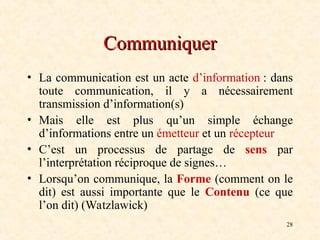 28
Communiquer
Communiquer
• La communication est un acte d’information : dans
toute communication, il y a nécessairement
transmission d’information(s)
• Mais elle est plus qu’un simple échange
d’informations entre un émetteur et un récepteur
• C’est un processus de partage de sens par
l’interprétation réciproque de signes…
• Lorsqu’on communique, la Forme (comment on le
dit) est aussi importante que le Contenu (ce que
l’on dit) (Watzlawick)
 