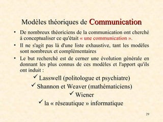 29
Modèles théoriques de Communication
Communication
• De nombreux théoriciens de la communication ont cherché
à conceptualiser ce qu'était « une communication ».
• Il ne s'agit pas là d'une liste exhaustive, tant les modèles
sont nombreux et complémentaires
• Le but recherché est de cerner une évolution générale en
donnant les plus connus de ces modèles et l'apport qu'ils
ont induit :
Lasswell (politologue et psychiatre)
Shannon et Weaver (mathématiciens)
Wiener
la « réseautique » informatique
 