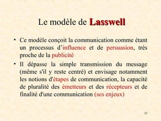 33
Le modèle de Lasswell
Lasswell
• Ce modèle conçoit la communication comme étant
un processus d’influence et de persuasion, très
proche de la publicité
• Il dépasse la simple transmission du message
(même s'il y reste centré) et envisage notamment
les notions d'étapes de communication, la capacité
de pluralité des émetteurs et des récepteurs et de
finalité d'une communication (ses enjeux)
 