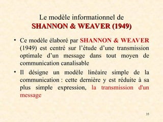 35
Le modèle informationnel de
SHANNON
SHANNON &
& WEAVER (1949)
WEAVER (1949)
• Ce modèle élaboré par SHANNON & WEAVER
(1949) est centré sur l’étude d’une transmission
optimale d’un message dans tout moyen de
communication canalisable
• Il désigne un modèle linéaire simple de la
communication : cette dernière y est réduite à sa
plus simple expression, la transmission d'un
message
 