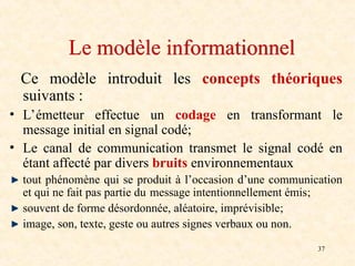 37
Le modèle informationnel
Ce modèle introduit les concepts théoriques
suivants :
• L’émetteur effectue un codage en transformant le
message initial en signal codé;
• Le canal de communication transmet le signal codé en
étant affecté par divers bruits environnementaux
tout phénomène qui se produit à l’occasion d’une communication
et qui ne fait pas partie du message intentionnellement émis;
souvent de forme désordonnée, aléatoire, imprévisible;
image, son, texte, geste ou autres signes verbaux ou non.
 