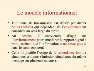 39
Le modèle informationnel
• Tout canal de transmission est affecté par divers
bruits (noises) qui dépendent de l’environnement
considéré au sens large du terme
• Au besoin, il conviendra d’agir sur
l’environnement pour améliorer le rapport signal /
bruit, sachant que l’information « ne passe plus »
dans le canal concerné
• Cette loi justifie l’usage de la redondance lors de
situations critiques (émission simultanée du même
message sur plusieurs canaux).
 