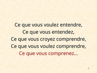 4
Ce que vous voulez entendre,
Ce que vous entendez,
Ce que vous croyez comprendre,
Ce que vous voulez comprendre,
Ce que vous comprenez…
 