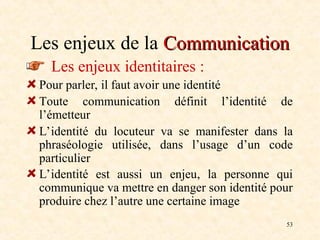 53
Les enjeux de la Communication
Communication
Les enjeux identitaires :
Pour parler, il faut avoir une identité
Toute communication définit l’identité de
l’émetteur
L’identité du locuteur va se manifester dans la
phraséologie utilisée, dans l’usage d’un code
particulier
L’identité est aussi un enjeu, la personne qui
communique va mettre en danger son identité pour
produire chez l’autre une certaine image
 
