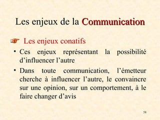 58
Les enjeux de la Communication
Communication
Les enjeux conatifs
• Ces enjeux représentant la possibilité
d’influencer l’autre
• Dans toute communication, l’émetteur
cherche à influencer l’autre, le convaincre
sur une opinion, sur un comportement, à le
faire changer d’avis
 