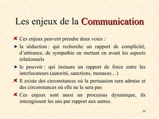 59
Les enjeux de la Communication
Communication
Ces enjeux peuvent prendre deux voies :
la séduction : qui recherche un rapport de complicité,
d’attirance, de sympathie en mettant en avant les aspects
relationnels
le pouvoir : qui instaure un rapport de force entre les
interlocuteurs (autorité, sanctions, menaces…)
Il existe des circonstances où la persuasion sera admise et
des circonstances où elle ne le sera pas
Ces enjeux sont aussi un processus dynamique, ils
interagissent les uns par rapport aux autres.
 