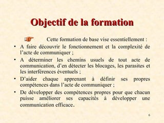 6
Objectif de la formation
Objectif de la formation
Cette formation de base vise essentiellement :
• A faire découvrir le fonctionnement et la complexité de
l’acte de communiquer ;
• A déterminer les chemins usuels de tout acte de
communication, d’en détecter les blocages, les parasites et
les interférences éventuels ;
• D’aider chaque apprenant à définir ses propres
compétences dans l’acte de communiquer ;
• De développer des compétences propres pour que chacun
puisse améliorer ses capacités à développer une
communication efficace.
 