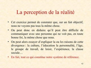 62
La perception de la réalité
• Cet exercice permet de constater que, sur un fait objectif,
nous ne voyons pas tous la même chose.
• On peut donc en déduire qu’il peut être difficile de
communiquer avec une personne qui ne voit pas, en toute
bonne foi, la même chose que nous.
• On peut alors essayer d’expliquer la ou les raisons de cette
divergence : la culture, l’éducation la personnalité, l’âge,
le groupe de travail, de loisir, l’expérience, la classe
sociale…
• En fait, tout ce qui constitue notre système de référence.
 