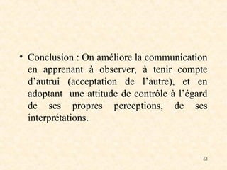 63
• Conclusion : On améliore la communication
en apprenant à observer, à tenir compte
d’autrui (acceptation de l’autre), et en
adoptant une attitude de contrôle à l’égard
de ses propres perceptions, de ses
interprétations.
 