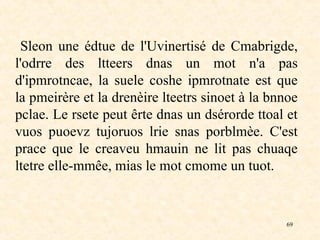 69
Sleon une édtue de l'Uvinertisé de Cmabrigde,
l'odrre des ltteers dnas un mot n'a pas
d'ipmrotncae, la suele coshe ipmrotnate est que
la pmeirère et la drenèire lteetrs sinoet à la bnnoe
pclae. Le rsete peut êrte dnas un dsérorde ttoal et
vuos puoevz tujoruos lrie snas porblmèe. C'est
prace que le creaveu hmauin ne lit pas chuaqe
ltetre elle-mmêe, mias le mot cmome un tuot.
 