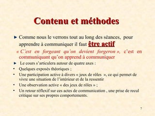 7
Contenu et méthodes
Contenu et méthodes
Comme nous le verrons tout au long des séances, pour
apprendre à communiquer il faut être actif
être actif
« C’est en forgeant qu’on devient forgeron », c’est en
communiquant qu’on apprend à communiquer
Le cours s’articulera autour de quatre axes :
• Quelques exposés théoriques ;
• Une participation active à divers « jeux de rôles », ce qui permet de
vivre une situation de l’intérieur et de la ressentir
• Une observation active « des jeux de rôles » ;
• Un retour réflexif sur ces actes de communication , une prise de recul
critique sur ses propres comportements.
 