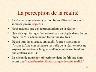 70
La perception de la réalité
• La réalité passe à travers de nombreux filtres et nous ne
sommes jamais objectifs
• Nous n'avons que des représentations de la réalité
• Qu'est-ce qui fait que l'on ne voit pas les objets d'une façon
objective ? Pas de la même façon que d'autres ?
• Déjà à tous les niveaux, tant auditifs que visuels, nous
n'avons qu'une connaissance partielle de la réalité (nous ne
voyons que certaines longueurs d'onde, nous n'entendons
que certains sons...).
• La raison de notre non-objectivité vient du fait que nous
avons une " appréhension fantasmatique de cette réalité "
 