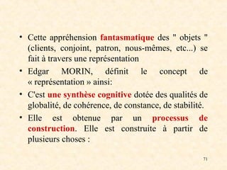 71
• Cette appréhension fantasmatique des " objets "
(clients, conjoint, patron, nous-mêmes, etc...) se
fait à travers une représentation
• Edgar MORIN, définit le concept de
« représentation » ainsi:
• C'est une synthèse cognitive dotée des qualités de
globalité, de cohérence, de constance, de stabilité.
• Elle est obtenue par un processus de
construction. Elle est construite à partir de
plusieurs choses :
 
