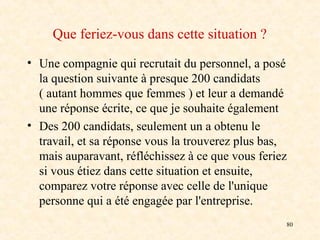 80
Que feriez-vous dans cette situation ?
• Une compagnie qui recrutait du personnel, a posé
la question suivante à presque 200 candidats
( autant hommes que femmes ) et leur a demandé
une réponse écrite, ce que je souhaite également
• Des 200 candidats, seulement un a obtenu le
travail, et sa réponse vous la trouverez plus bas,
mais auparavant, réfléchissez à ce que vous feriez
si vous étiez dans cette situation et ensuite,
comparez votre réponse avec celle de l'unique
personne qui a été engagée par l'entreprise.
 