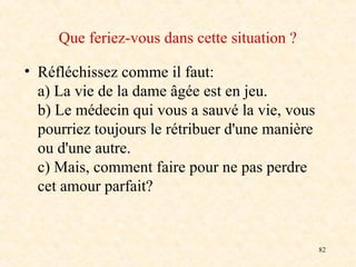 82
Que feriez-vous dans cette situation ?
• Réfléchissez comme il faut:
a) La vie de la dame âgée est en jeu.
b) Le médecin qui vous a sauvé la vie, vous
pourriez toujours le rétribuer d'une manière
ou d'une autre.
c) Mais, comment faire pour ne pas perdre
cet amour parfait?
 