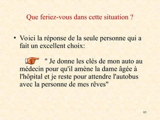 83
Que feriez-vous dans cette situation ?
• Voici la réponse de la seule personne qui a
fait un excellent choix:
" Je donne les clés de mon auto au
médecin pour qu'il amène la dame âgée à
l'hôpital et je reste pour attendre l'autobus
avec la personne de mes rêves"
 