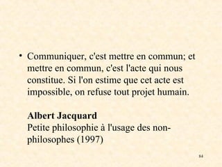 84
• Communiquer, c'est mettre en commun; et
mettre en commun, c'est l'acte qui nous
constitue. Si l'on estime que cet acte est
impossible, on refuse tout projet humain.
Albert Jacquard
Petite philosophie à l'usage des non-
philosophes (1997)
 