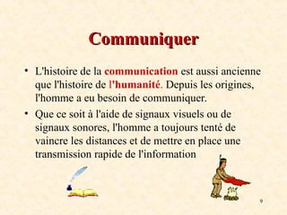 9
Communiquer
Communiquer
• L'histoire de la communication est aussi ancienne
que l'histoire de l'humanité. Depuis les origines,
l'homme a eu besoin de communiquer.
• Que ce soit à l'aide de signaux visuels ou de
signaux sonores, l'homme a toujours tenté de
vaincre les distances et de mettre en place une
transmission rapide de l'information
 