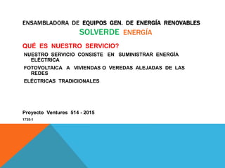 ENSAMBLADORA DE EQUIPOS GEN. DE ENERGÍA RENOVABLES
SOLVERDE ENERGÍA
QUÉ ES NUESTRO SERVICIO?
NUESTRO SERVICIO CONSISTE EN SUMINISTRAR ENERGÍA
ELÉCTRICA
FOTOVOLTAICA A VIVIENDAS O VEREDAS ALEJADAS DE LAS
REDES
ELÉCTRICAS TRADICIONALES
Proyecto Ventures 514 - 2015
1735-1
 