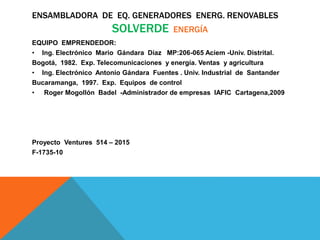 ENSAMBLADORA DE EQ. GENERADORES ENERG. RENOVABLES
SOLVERDE ENERGÍA
EQUIPO EMPRENDEDOR:
• Ing. Electrónico Mario Gándara Díaz MP:206-065 Aciem -Univ. Distrital.
Bogotá, 1982. Exp. Telecomunicaciones y energía. Ventas y agricultura
• Ing. Electrónico Antonio Gándara Fuentes . Univ. Industrial de Santander
Bucaramanga, 1997. Exp. Equipos de control
• Roger Mogollón Badel -Administrador de empresas IAFIC Cartagena,2009
Proyecto Ventures 514 – 2015
F-1735-10
 